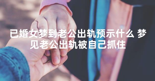 已婚女梦到老公出轨预示什么 梦见老公出轨被自己抓住